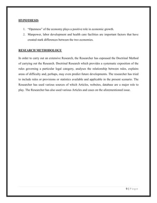 HYPOTHESIS

   1. “Openness” of the economy plays a positive role in economic growth.
   2. Manpower, labor development and health care facilities are important factors that have
       created stark differences between the two economies.


RESEARCH METHODOLOGY

In order to carry out an extensive Research, the Researcher has espoused the Doctrinal Method
of carrying out the Research. Doctrinal Research which provides a systematic exposition of the
rules governing a particular legal category, analyses the relationship between rules, explains
areas of difficulty and, perhaps, may even predict future developments. The researcher has tried
to include rules or provisions or statistics available and applicable in the present scenario. The
Researcher has used various sources of which Articles, websites, database are a major role to
play. The Researcher has also used various Articles and cases on the aforementioned issue.




                                                                                       9|Page
 