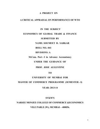 A PROJECT ON
A CRITICAL APPRAISAL ON PERFORMANCE OF WTO

IN THE SUBJECT
ECONOMICS OF GLOBAL TRADE & FINANCE
SUBMITTED BY
NAME: SOUMEET D. SARKAR
ROLL NO.: 041
DIVISIONS: A
M.Com. Part - I in Advance Accountancy
UNDER THE GUIDANCE OF
PROF. JOSE AUGUSTINE
TO
UNIVERSITY OF MUMBAI FOR
MASTER OF COMMERCE PROGRAMME (SEMESTER - I)
YEAR: 2013-14

SVKM’S
NARSEE MONJEE COLLEGE OF COMMERCE &ECONOMICS
VILE PARLE (W), MUMBAI – 400056.

1

 