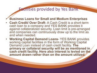 Facilities provided by Yes Bank
• Business Loans for Small and Medium Enterprises
• Cash Credit/ Over Draft- A Cash Credit is a short-term
cash loan to a company and YES BANK provides it
against collateralized security. Loan limit is pre-arranged
and companies can continuously draw up to the limit as
and when needed.
• Working Capital Demand Loans- YES BANK provides
working capital facilities in the form of Working Capital
Demand Loan instead of cash credit facility. The
primary or collateral security will be as mentioned in
cash credit facility. Here also interest is levied on the
amount drawn rather than on the amount utilized.
 