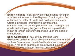 • Export Finance- YES BANK provides finance for export
activities in the form of Pre-Shipment Credit against firm
order and or Letter of Credit and Post shipment credit.
Credit is available for procuring raw materials,
manufacturing the goods, processing and packaging the
goods and shipping the goods. Finance is provided in
Indian or foreign currency depending upon the need of
the borrower.
• Bank Guarantees- YES BANK provides Bank
Guarantee on behalf of our client to various other entities
such as Government, quasi Govt bodies, corporate and
so on. A range of guarantees are provided such as
Performance guarantee, financial guarantee, EPCG etc.
 