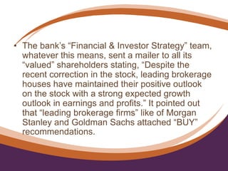• The bank’s “Financial & Investor Strategy” team,
whatever this means, sent a mailer to all its
“valued” shareholders stating, “Despite the
recent correction in the stock, leading brokerage
houses have maintained their positive outlook
on the stock with a strong expected growth
outlook in earnings and profits.” It pointed out
that “leading brokerage firms” like of Morgan
Stanley and Goldman Sachs attached “BUY”
recommendations.
 