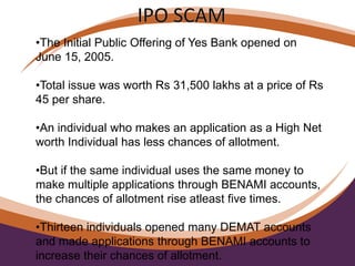 •The Initial Public Offering of Yes Bank opened on
June 15, 2005.
•Total issue was worth Rs 31,500 lakhs at a price of Rs
45 per share.
•An individual who makes an application as a High Net
worth Individual has less chances of allotment.
•But if the same individual uses the same money to
make multiple applications through BENAMI accounts,
the chances of allotment rise atleast five times.
•Thirteen individuals opened many DEMAT accounts
and made applications through BENAMI accounts to
increase their chances of allotment.
 