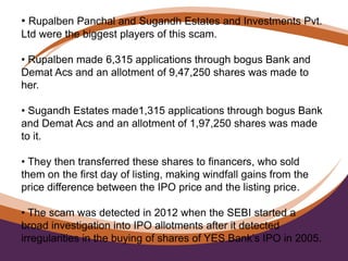 • Rupalben Panchal and Sugandh Estates and Investments Pvt.
Ltd were the biggest players of this scam.
• Rupalben made 6,315 applications through bogus Bank and
Demat Acs and an allotment of 9,47,250 shares was made to
her.
• Sugandh Estates made1,315 applications through bogus Bank
and Demat Acs and an allotment of 1,97,250 shares was made
to it.
• They then transferred these shares to financers, who sold
them on the first day of listing, making windfall gains from the
price difference between the IPO price and the listing price.
• The scam was detected in 2012 when the SEBI started a
broad investigation into IPO allotments after it detected
irregularities in the buying of shares of YES Bank’s IPO in 2005.
 
