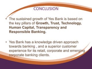 CONCLUSION
• The sustained growth of Yes Bank is based on
the key pillars of Growth, Trust, Technology,
Human Capital, Transparency and
Responsible Banking.
• Yes Bank has a knowledge driven approach
towards banking , and a superior customer
experience for its retail, corporate and emerging
corporate banking clients.
 