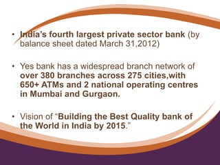 • India’s fourth largest private sector bank (by
balance sheet dated March 31,2012)
• Yes bank has a widespread branch network of
over 380 branches across 275 cities,with
650+ ATMs and 2 national operating centres
in Mumbai and Gurgaon.
• Vision of “Building the Best Quality bank of
the World in India by 2015.”
 