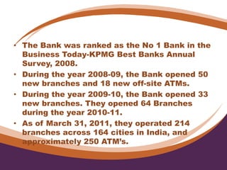 • The Bank was ranked as the No 1 Bank in the
Business Today-KPMG Best Banks Annual
Survey, 2008.
• During the year 2008-09, the Bank opened 50
new branches and 18 new off-site ATMs.
• During the year 2009-10, the Bank opened 33
new branches. They opened 64 Branches
during the year 2010-11.
• As of March 31, 2011, they operated 214
branches across 164 cities in India, and
approximately 250 ATM’s.
 
