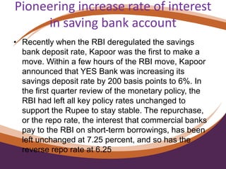 Pioneering increase rate of interest
in saving bank account
• Recently when the RBI deregulated the savings
bank deposit rate, Kapoor was the first to make a
move. Within a few hours of the RBI move, Kapoor
announced that YES Bank was increasing its
savings deposit rate by 200 basis points to 6%. In
the first quarter review of the monetary policy, the
RBI had left all key policy rates unchanged to
support the Rupee to stay stable. The repurchase,
or the repo rate, the interest that commercial banks
pay to the RBI on short-term borrowings, has been
left unchanged at 7.25 percent, and so has the
reverse repo rate at 6.25
 