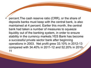 • percent.The cash reserve ratio (CRR), or the share of
deposits banks must keep with the central bank, is also
maintained at 4 percent. Earlier this month, the central
bank had taken a number of measures to squeeze
liquidity out of the banking system, in order to ensure
stability in the currency markets.YES Bank has become
a successful private sector bank after beginning
operations in 2003. Net profit grew 33.10% in 2012-13
compared with 34.40% in 2011-12 and 52.20% in 2010-
11.
 