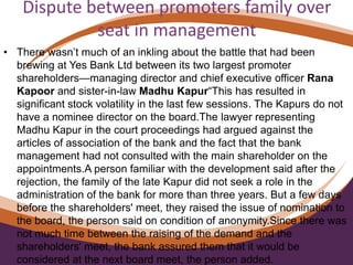 Dispute between promoters family over
seat in management
• There wasn’t much of an inkling about the battle that had been
brewing at Yes Bank Ltd between its two largest promoter
shareholders—managing director and chief executive officer Rana
Kapoor and sister-in-law Madhu Kapur“This has resulted in
significant stock volatility in the last few sessions. The Kapurs do not
have a nominee director on the board.The lawyer representing
Madhu Kapur in the court proceedings had argued against the
articles of association of the bank and the fact that the bank
management had not consulted with the main shareholder on the
appointments.A person familiar with the development said after the
rejection, the family of the late Kapur did not seek a role in the
administration of the bank for more than three years. But a few days
before the shareholders' meet, they raised the issue of nomination to
the board, the person said on condition of anonymity.Since there was
not much time between the raising of the demand and the
shareholders' meet, the bank assured them that it would be
considered at the next board meet, the person added.
 