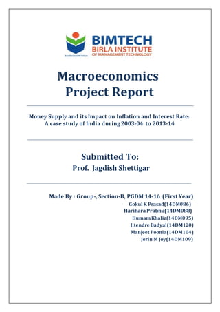 Macroeconomics
Project Report
_____________________________________________________________________________________________________
Money Supply and its Impact on Inflation and Interest Rate:
A case study of India during2003-04 to 2013-14
____________________________________________________________________________________________________
Submitted To:
Prof. Jagdish Shettigar
__________________________________________________________________________________
Made By : Group-, Section-B, PGDM 14-16 (First Year)
Gokul K Prasad(14DM086)
HariharaPrabhu(14DM088)
Humam Khaliz(14DM095)
Jitendre Badyal(14DM120)
Manjeet Poonia(14DM104)
Jerin M Joy(14DM109)
 