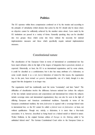 Politics
The EU operates within those competencies conferred on it by the treaties and according to
the principle of subsidiarity (which dictates that action by the EU should only be taken where
an objective cannot be sufficiently achieved by the member states alone). Laws made by the
EU institutions are passed in a variety of forms. Generally speaking, they can be classified
into two groups: those which come into force without the necessity for national
implementation measures and those which specifically require national implementation
measures.
Constitutional nature
The classification of the European Union in terms of international or constitutional law has
been much debated, often in the light of the degree of integration that is perceived, desired, or
expected. Historically, at least, the EU is an international organisation, and by some criteria,
it could be classified as a confederation; but it also has many attributes of a federation, so
some would classify it as a (de facto) federation of states.For this reason, the organisation
has, in the past, been termed sui generis (incomparable, one of a kind), though it is also
argued that this designation is no longer true.
The organisation itself has traditionally used the terms "community", and later "union". The
difficulties of classification involve the difference between national law (where the subjects
of the law include natural persons and corporations) and international law (where the subjects
include sovereign states and international organisations); they can also be seen in the light of
differing European and American constitutional traditions. Especially in terms of the
European constitutional tradition, the term federation is equated with a sovereign federal state
in international law; so the EU cannot be called a federal state or federation—at least, not
without qualification. Though not, strictly, a federation, it is more than a free-trade
association. It is, however, described as being based on a federal model or federal in nature.
Walter Hallstein, in the original German edition of Europe in the Making called it "an
unfinished federal state". The German Constitutional Court refers to the European Union as
 