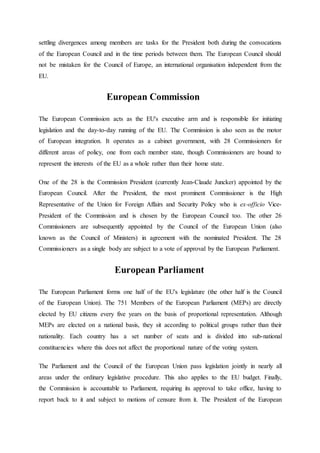 settling divergences among members are tasks for the President both during the convocations
of the European Council and in the time periods between them. The European Council should
not be mistaken for the Council of Europe, an international organisation independent from the
EU.
European Commission
The European Commission acts as the EU's executive arm and is responsible for initiating
legislation and the day-to-day running of the EU. The Commission is also seen as the motor
of European integration. It operates as a cabinet government, with 28 Commissioners for
different areas of policy, one from each member state, though Commissioners are bound to
represent the interests of the EU as a whole rather than their home state.
One of the 28 is the Commission President (currently Jean-Claude Juncker) appointed by the
European Council. After the President, the most prominent Commissioner is the High
Representative of the Union for Foreign Affairs and Security Policy who is ex-officio Vice-
President of the Commission and is chosen by the European Council too. The other 26
Commissioners are subsequently appointed by the Council of the European Union (also
known as the Council of Ministers) in agreement with the nominated President. The 28
Commissioners as a single body are subject to a vote of approval by the European Parliament.
European Parliament
The European Parliament forms one half of the EU's legislature (the other half is the Council
of the European Union). The 751 Members of the European Parliament (MEPs) are directly
elected by EU citizens every five years on the basis of proportional representation. Although
MEPs are elected on a national basis, they sit according to political groups rather than their
nationality. Each country has a set number of seats and is divided into sub-national
constituencies where this does not affect the proportional nature of the voting system.
The Parliament and the Council of the European Union pass legislation jointly in nearly all
areas under the ordinary legislative procedure. This also applies to the EU budget. Finally,
the Commission is accountable to Parliament, requiring its approval to take office, having to
report back to it and subject to motions of censure from it. The President of the European
 
