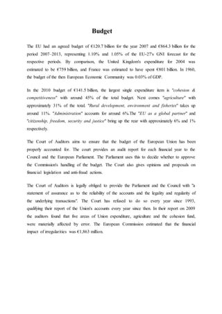 Budget
The EU had an agreed budget of €120.7 billion for the year 2007 and €864.3 billion for the
period 2007–2013, representing 1.10% and 1.05% of the EU-27's GNI forecast for the
respective periods. By comparison, the United Kingdom's expenditure for 2004 was
estimated to be €759 billion, and France was estimated to have spent €801 billion. In 1960,
the budget of the then European Economic Community was 0.03% of GDP.
In the 2010 budget of €141.5 billion, the largest single expenditure item is "cohesion &
competitiveness" with around 45% of the total budget. Next comes "agriculture" with
approximately 31% of the total. "Rural development, environment and fisheries" takes up
around 11%. "Administration" accounts for around 6%.The "EU as a global partner" and
"citizenship, freedom, security and justice" bring up the rear with approximately 6% and 1%
respectively.
The Court of Auditors aims to ensure that the budget of the European Union has been
properly accounted for. The court provides an audit report for each financial year to the
Council and the European Parliament. The Parliament uses this to decide whether to approve
the Commission's handling of the budget. The Court also gives opinions and proposals on
financial legislation and anti-fraud actions.
The Court of Auditors is legally obliged to provide the Parliament and the Council with "a
statement of assurance as to the reliability of the accounts and the legality and regularity of
the underlying transactions". The Court has refused to do so every year since 1993,
qualifying their report of the Union's accounts every year since then. In their report on 2009
the auditors found that five areas of Union expenditure, agriculture and the cohesion fund,
were materially affected by error. The European Commission estimated that the financial
impact of irregularities was €1,863 million.
 