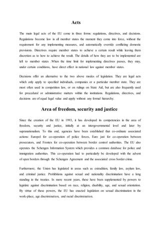 Acts
The main legal acts of the EU come in three forms: regulations, directives, and decisions.
Regulations become law in all member states the moment they come into force, without the
requirement for any implementing measures, and automatically override conflicting domestic
provisions. Directives require member states to achieve a certain result while leaving them
discretion as to how to achieve the result. The details of how they are to be implemented are
left to member states .When the time limit for implementing directives passes, they may,
under certain conditions, have direct effect in national law against member states.
Decisions offer an alternative to the two above modes of legislation. They are legal acts
which only apply to specified individuals, companies or a particular member state. They are
most often used in competition law, or on rulings on State Aid, but are also frequently used
for procedural or administrative matters within the institutions. Regulations, directives, and
decisions are of equal legal value and apply without any formal hierarchy.
Area of freedom, security and justice
Since the creation of the EU in 1993, it has developed its competencies in the area of
freedom, security and justice, initially at an intergovernmental level and later by
supranationalism. To this end, agencies have been established that co-ordinate associated
actions: Europol for co-operation of police forces, Euro just for co-operation between
prosecutors, and Frontex for co-operation between border control authorities. The EU also
operates the Schengen Information System which provides a common database for police and
immigration authorities. This co-operation had to particularly be developed with the advent
of open borders through the Schengen Agreement and the associated cross border crime.
Furthermore, the Union has legislated in areas such as extradition, family law, asylum law,
and criminal justice. Prohibitions against sexual and nationality discrimination have a long
standing in the treaties. In more recent years, these have been supplemented by powers to
legislate against discrimination based on race, religion, disability, age, and sexual orientation.
By virtue of these powers, the EU has enacted legislation on sexual discrimination in the
work-place, age discrimination, and racial discrimination.
 