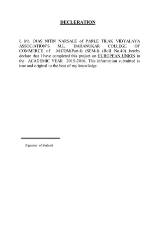 DECLERATION
I, Mr. OJAS NITIN NARSALE of PARLE TILAK VIDYALAYA
ASSOCIATION’S M.L. DAHANUKAR COLLEGE OF
COMMERCE of M.COM(Part-I) (SEM-I) (Roll No.40) hereby
declare that I have completed this project on EUROPEAN UNION in
the ACADEMIC YEAR 2015-2016. This information submitted is
true and original to the best of my knowledge.
(Signature of Student)
 