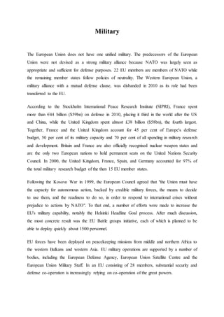 Military
The European Union does not have one unified military. The predecessors of the European
Union were not devised as a strong military alliance because NATO was largely seen as
appropriate and sufficient for defense purposes. 22 EU members are members of NATO while
the remaining member states follow policies of neutrality. The Western European Union, a
military alliance with a mutual defense clause, was disbanded in 2010 as its role had been
transferred to the EU.
According to the Stockholm International Peace Research Institute (SIPRI), France spent
more than €44 billion ($59bn) on defense in 2010, placing it third in the world after the US
and China, while the United Kingdom spent almost £38 billion ($58bn), the fourth largest.
Together, France and the United Kingdom account for 45 per cent of Europe's defense
budget, 50 per cent of its military capacity and 70 per cent of all spending in military research
and development. Britain and France are also officially recognised nuclear weapon states and
are the only two European nations to hold permanent seats on the United Nations Security
Council. In 2000, the United Kingdom, France, Spain, and Germany accounted for 97% of
the total military research budget of the then 15 EU member states.
Following the Kosovo War in 1999, the European Council agreed that "the Union must have
the capacity for autonomous action, backed by credible military forces, the means to decide
to use them, and the readiness to do so, in order to respond to international crises without
prejudice to actions by NATO". To that end, a number of efforts were made to increase the
EU's military capability, notably the Helsinki Headline Goal process. After much discussion,
the most concrete result was the EU Battle groups initiative, each of which is planned to be
able to deploy quickly about 1500 personnel.
EU forces have been deployed on peacekeeping missions from middle and northern Africa to
the western Balkans and western Asia. EU military operations are supported by a number of
bodies, including the European Defense Agency, European Union Satellite Centre and the
European Union Military Staff. In an EU consisting of 28 members, substantial security and
defense co-operation is increasingly relying on co-operation of the great powers.
 