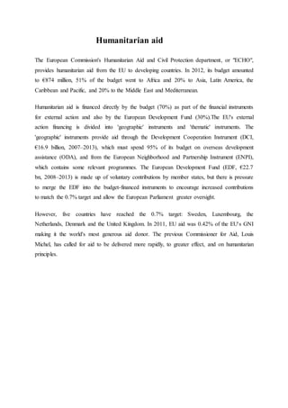Humanitarian aid
The European Commission's Humanitarian Aid and Civil Protection department, or "ECHO",
provides humanitarian aid from the EU to developing countries. In 2012, its budget amounted
to €874 million, 51% of the budget went to Africa and 20% to Asia, Latin America, the
Caribbean and Pacific, and 20% to the Middle East and Mediterranean.
Humanitarian aid is financed directly by the budget (70%) as part of the financial instruments
for external action and also by the European Development Fund (30%).The EU's external
action financing is divided into 'geographic' instruments and 'thematic' instruments. The
'geographic' instruments provide aid through the Development Cooperation Instrument (DCI,
€16.9 billion, 2007–2013), which must spend 95% of its budget on overseas development
assistance (ODA), and from the European Neighborhood and Partnership Instrument (ENPI),
which contains some relevant programmes. The European Development Fund (EDF, €22.7
bn, 2008–2013) is made up of voluntary contributions by member states, but there is pressure
to merge the EDF into the budget-financed instruments to encourage increased contributions
to match the 0.7% target and allow the European Parliament greater oversight.
However, five countries have reached the 0.7% target: Sweden, Luxembourg, the
Netherlands, Denmark and the United Kingdom. In 2011, EU aid was 0.42% of the EU's GNI
making it the world's most generous aid donor. The previous Commissioner for Aid, Louis
Michel, has called for aid to be delivered more rapidly, to greater effect, and on humanitarian
principles.
 