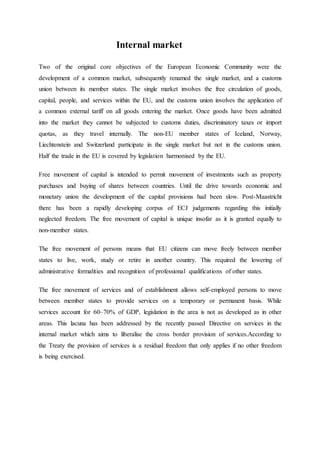 Internal market
Two of the original core objectives of the European Economic Community were the
development of a common market, subsequently renamed the single market, and a customs
union between its member states. The single market involves the free circulation of goods,
capital, people, and services within the EU, and the customs union involves the application of
a common external tariff on all goods entering the market. Once goods have been admitted
into the market they cannot be subjected to customs duties, discriminatory taxes or import
quotas, as they travel internally. The non-EU member states of Iceland, Norway,
Liechtenstein and Switzerland participate in the single market but not in the customs union.
Half the trade in the EU is covered by legislation harmonised by the EU.
Free movement of capital is intended to permit movement of investments such as property
purchases and buying of shares between countries. Until the drive towards economic and
monetary union the development of the capital provisions had been slow. Post-Maastricht
there has been a rapidly developing corpus of ECJ judgements regarding this initially
neglected freedom. The free movement of capital is unique insofar as it is granted equally to
non-member states.
The free movement of persons means that EU citizens can move freely between member
states to live, work, study or retire in another country. This required the lowering of
administrative formalities and recognition of professional qualifications of other states.
The free movement of services and of establishment allows self-employed persons to move
between member states to provide services on a temporary or permanent basis. While
services account for 60–70% of GDP, legislation in the area is not as developed as in other
areas. This lacuna has been addressed by the recently passed Directive on services in the
internal market which aims to liberalise the cross border provision of services.According to
the Treaty the provision of services is a residual freedom that only applies if no other freedom
is being exercised.
 