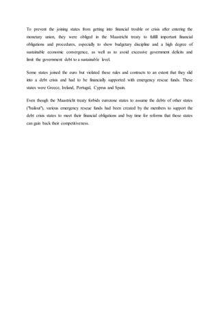 To prevent the joining states from getting into financial trouble or crisis after entering the
monetary union, they were obliged in the Maastricht treaty to fulfill important financial
obligations and procedures, especially to show budgetary discipline and a high degree of
sustainable economic convergence, as well as to avoid excessive government deficits and
limit the government debt to a sustainable level.
Some states joined the euro but violated these rules and contracts to an extent that they slid
into a debt crisis and had to be financially supported with emergency rescue funds. These
states were Greece, Ireland, Portugal, Cyprus and Spain.
Even though the Maastricht treaty forbids eurozone states to assume the debts of other states
("bailout"), various emergency rescue funds had been created by the members to support the
debt crisis states to meet their financial obligations and buy time for reforms that those states
can gain back their competitiveness.
 