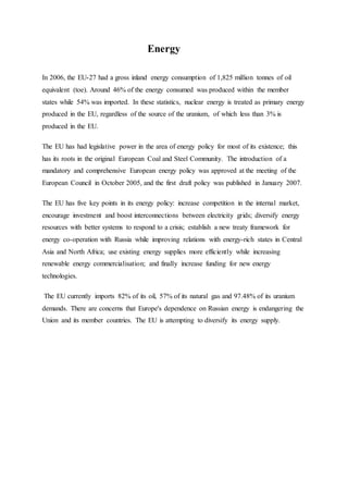 Energy
In 2006, the EU-27 had a gross inland energy consumption of 1,825 million tonnes of oil
equivalent (toe). Around 46% of the energy consumed was produced within the member
states while 54% was imported. In these statistics, nuclear energy is treated as primary energy
produced in the EU, regardless of the source of the uranium, of which less than 3% is
produced in the EU.
The EU has had legislative power in the area of energy policy for most of its existence; this
has its roots in the original European Coal and Steel Community. The introduction of a
mandatory and comprehensive European energy policy was approved at the meeting of the
European Council in October 2005, and the first draft policy was published in January 2007.
The EU has five key points in its energy policy: increase competition in the internal market,
encourage investment and boost interconnections between electricity grids; diversify energy
resources with better systems to respond to a crisis; establish a new treaty framework for
energy co-operation with Russia while improving relations with energy-rich states in Central
Asia and North Africa; use existing energy supplies more efficiently while increasing
renewable energy commercialisation; and finally increase funding for new energy
technologies.
The EU currently imports 82% of its oil, 57% of its natural gas and 97.48% of its uranium
demands. There are concerns that Europe's dependence on Russian energy is endangering the
Union and its member countries. The EU is attempting to diversify its energy supply.
 