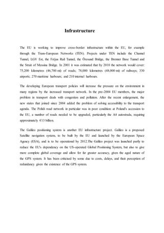 Infrastructure
The EU is working to improve cross-border infrastructure within the EU, for example
through the Trans-European Networks (TEN). Projects under TEN include the Channel
Tunnel, LGV Est, the Fréjus Rail Tunnel, the Öresund Bridge, the Brenner Base Tunnel and
the Strait of Messina Bridge. In 2001 it was estimated that by 2010 the network would cover:
75,200 kilometres (46,700 mi) of roads; 78,000 kilometres (48,000 mi) of railways; 330
airports; 270 maritime harbours; and 210 internal harbours.
The developing European transport policies will increase the pressure on the environment in
many regions by the increased transport network. In the pre-2004 EU members, the major
problem in transport deals with congestion and pollution. After the recent enlargement, the
new states that joined since 2004 added the problem of solving accessibility to the transport
agenda. The Polish road network in particular was in poor condition: at Poland's accession to
the EU, a number of roads needed to be upgraded, particularly the A4 autostrada, requiring
approximately €13 billion.
The Galileo positioning system is another EU infrastructure project. Galileo is a proposed
Satellite navigation system, to be built by the EU and launched by the European Space
Agency (ESA), and is to be operational by 2012.The Galileo project was launched partly to
reduce the EU's dependency on the US-operated Global Positioning System, but also to give
more complete global coverage and allow for far greater accuracy, given the aged nature of
the GPS system. It has been criticised by some due to costs, delays, and their perception of
redundancy given the existence of the GPS system.
 