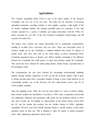 Agriculture
The Common Agricultural Policy (CAP) is one of the oldest policies of the European
Community, and was one of its core aims. The policy has the objectives of increasing
agricultural production, providing certainty in food supplies, ensuring a high quality of life
for farmers, stabilising markets, and ensuring reasonable prices for consumers. It was, until
recently, operated by a system of subsidies and market intervention. Until the 1990s, the
policy accounted for over 60% of the then European Community's annual budget, and still
accounts for around 34%.
The policy's price controls and market interventions led to considerable overproduction,
resulting in so-called butter mountains and wine lakes. These were intervention stores of
products bought up by the Community to maintain minimum price levels. To dispose of
surplus stores, they were often sold on the world market at prices considerably below
Community guaranteed prices, or farmers were offered subsidies (amounting to the difference
between the Community and world prices) to export their products outside the Community.
This system has been criticised for under-cutting farmers outside Europe, especially those in
the developing world.
The overproduction has also been criticised for encouraging environmentally unfriendly
intensive farming methods. Supporters of CAP say that the economic support which it gives
to farmers provides them with a reasonable standard of living, in what would otherwise be an
economically unviable way of life. However, the EU's small farmers receive only 8% of
CAP's available subsidies.
Since the beginning of the 1990s, the CAP has been subject to a series of reforms. Initially,
these reforms included the introduction of set-aside in 1988, where a proportion of farm land
was deliberately withdrawn from production, milk quotas (by the McSharry reforms in 1992)
and, more recently, the 'de-coupling' (or disassociation) of the money farmers receive from
the EU and the amount they produce (by the Fischler reforms in 2004). Agriculture
expenditure will move away from subsidy payments linked to specific produce, toward direct
payments based on farm size. This is intended to allow the market to dictate production
levels, while maintaining agricultural income levels.
 