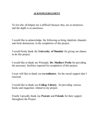ACKNOWLEDGEMENT
To list who all helped me is difficult because they are so numerous
and the depth is so enormous.
I would like to acknowledge the following as being idealistic channels
and fresh dimensions in the completion of this project.
I would firstly thank the University of Mumbai for giving me chance
to do this project.
I would like to thank my Principal, Dr. Madhavi Pethe for providing
the necessary facilities required for completion of this project.
I even will like to thank our co-ordinator, for the moral support that I
received.
I would like to thank our College Library, for providing various
books and magazines related to my project.
Finally I proudly thank my Parents and Friends for their support
throughout the Project.
 