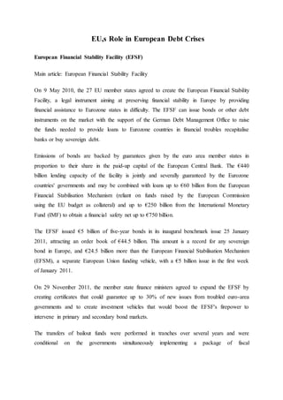 EU,s Role in European Debt Crises
European Financial Stability Facility (EFSF)
Main article: European Financial Stability Facility
On 9 May 2010, the 27 EU member states agreed to create the European Financial Stability
Facility, a legal instrument aiming at preserving financial stability in Europe by providing
financial assistance to Eurozone states in difficulty. The EFSF can issue bonds or other debt
instruments on the market with the support of the German Debt Management Office to raise
the funds needed to provide loans to Eurozone countries in financial troubles recapitalise
banks or buy sovereign debt.
Emissions of bonds are backed by guarantees given by the euro area member states in
proportion to their share in the paid-up capital of the European Central Bank. The €440
billion lending capacity of the facility is jointly and severally guaranteed by the Eurozone
countries' governments and may be combined with loans up to €60 billion from the European
Financial Stabilisation Mechanism (reliant on funds raised by the European Commission
using the EU budget as collateral) and up to €250 billion from the International Monetary
Fund (IMF) to obtain a financial safety net up to €750 billion.
The EFSF issued €5 billion of five-year bonds in its inaugural benchmark issue 25 January
2011, attracting an order book of €44.5 billion. This amount is a record for any sovereign
bond in Europe, and €24.5 billion more than the European Financial Stabilisation Mechanism
(EFSM), a separate European Union funding vehicle, with a €5 billion issue in the first week
of January 2011.
On 29 November 2011, the member state finance ministers agreed to expand the EFSF by
creating certificates that could guarantee up to 30% of new issues from troubled euro-area
governments and to create investment vehicles that would boost the EFSF's firepower to
intervene in primary and secondary bond markets.
The transfers of bailout funds were performed in tranches over several years and were
conditional on the governments simultaneously implementing a package of fiscal
 