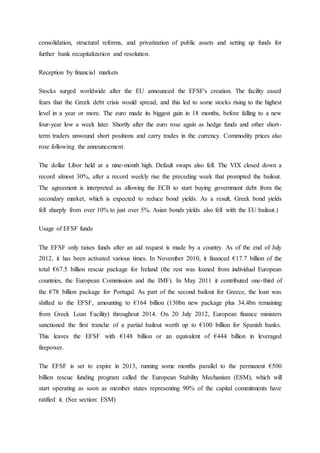 consolidation, structural reforms, and privatization of public assets and setting up funds for
further bank recapitalization and resolution.
Reception by financial markets
Stocks surged worldwide after the EU announced the EFSF's creation. The facility eased
fears that the Greek debt crisis would spread, and this led to some stocks rising to the highest
level in a year or more. The euro made its biggest gain in 18 months, before falling to a new
four-year low a week later. Shortly after the euro rose again as hedge funds and other short-
term traders unwound short positions and carry trades in the currency. Commodity prices also
rose following the announcement.
The dollar Libor held at a nine-month high. Default swaps also fell. The VIX closed down a
record almost 30%, after a record weekly rise the preceding week that prompted the bailout.
The agreement is interpreted as allowing the ECB to start buying government debt from the
secondary market, which is expected to reduce bond yields. As a result, Greek bond yields
fell sharply from over 10% to just over 5%. Asian bonds yields also fell with the EU bailout.)
Usage of EFSF funds
The EFSF only raises funds after an aid request is made by a country. As of the end of July
2012, it has been activated various times. In November 2010, it financed €17.7 billion of the
total €67.5 billion rescue package for Ireland (the rest was loaned from individual European
countries, the European Commission and the IMF). In May 2011 it contributed one-third of
the €78 billion package for Portugal. As part of the second bailout for Greece, the loan was
shifted to the EFSF, amounting to €164 billion (130bn new package plus 34.4bn remaining
from Greek Loan Facility) throughout 2014. On 20 July 2012, European finance ministers
sanctioned the first tranche of a partial bailout worth up to €100 billion for Spanish banks.
This leaves the EFSF with €148 billion or an equivalent of €444 billion in leveraged
firepower.
The EFSF is set to expire in 2013, running some months parallel to the permanent €500
billion rescue funding program called the European Stability Mechanism (ESM), which will
start operating as soon as member states representing 90% of the capital commitments have
ratified it. (See section: ESM)
 