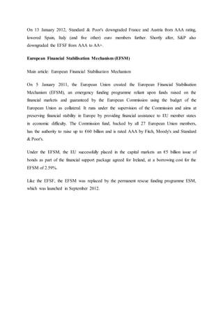 On 13 January 2012, Standard & Poor's downgraded France and Austria from AAA rating,
lowered Spain, Italy (and five other) euro members further. Shortly after, S&P also
downgraded the EFSF from AAA to AA+.
European Financial Stabilisation Mechanism (EFSM)
Main article: European Financial Stabilisation Mechanism
On 5 January 2011, the European Union created the European Financial Stabilisation
Mechanism (EFSM), an emergency funding programme reliant upon funds raised on the
financial markets and guaranteed by the European Commission using the budget of the
European Union as collateral. It runs under the supervision of the Commission and aims at
preserving financial stability in Europe by providing financial assistance to EU member states
in economic difficulty. The Commission fund, backed by all 27 European Union members,
has the authority to raise up to €60 billion and is rated AAA by Fitch, Moody's and Standard
& Poor's.
Under the EFSM, the EU successfully placed in the capital markets an €5 billion issue of
bonds as part of the financial support package agreed for Ireland, at a borrowing cost for the
EFSM of 2.59%.
Like the EFSF, the EFSM was replaced by the permanent rescue funding programme ESM,
which was launched in September 2012.
 