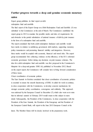 Further progress towards a deep and genuine economic monetary
union
Expert group publishes its final report on debt
redemption fund and eurobills
The final report of the Expert Group on a Debt Redemption Fund and Eurobills (5) was
submitted to the Commission at the end of March. The Commission established the
expert group in 2013 to examine the possible merits and risks of, requirements for
and obstacles to the partial substitution of national issuance of debt by joint issuance
in the form of a redemption fund and eurobills.
The report concluded that both a debt redemption fund/pact and eurobills would
have merits in relation to stabilising government debt markets, supporting monetary
policy transmission and promoting financial stability and integration. However,
these merits would be coupled with economic, financial and moral risks. The expert
group recommended first collecting evidence on the efficiency of the EU’s reformed
economic governance before taking any decisions on joint issuance schemes. The
idea for a debt redemption fund and eurobills was first proposed in the Commission’s
blueprint for a deep and genuine EMU (6), published in November 2012. Based
on the expert report, the Commission will consider how to bring forward consideration
of these issues.
Closer coordination of economic policies
The Euro Summit in October concluded that closer coordination of economic policies
is essential to ensure the smooth functioning of EMU. It called for work to continue,
in close cooperation with the Commission, to develop concrete mechanisms for
stronger economic policy coordination, convergence and solidarity. This approach
was endorsed by the European Council in December (7), which also went on to state
that its informal summit in February 2015 would return to this subject in more
detail. Subsequently, the President of the Commission, in close cooperation with the
President of the Euro Summit, the President of the Eurogroup and the President of
the European Central Bank, will report to the June 2015 European Council at the
latest. The Member States will be closely involved in the preparatory work.
 
