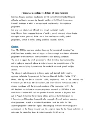 Financial assistance: details of programmes
European financial assistance mechanisms provide support to EU Member States in
difficulty and thereby preserve the financial stability of the EU and the euro area.
Financial assistance is linked to macroeconomic conditionality. The adjustment
programmes
that have been initiated and followed have brought substantial benefits
to the Member States concerned in terms of stability, growth, structural reforms leading
to competitiveness gains and, in the case of those that have successfully exited
programmes, a return to normal lending conditions in capital markets.
Greece
Since May 2010 the euro-area Member States and the International Monetary Fund
(IMF) have been providing financial support to Greece through an economic adjustment
programme in the context of a sharp deterioration in its financing conditions.
The aim is to support the Greek government’s efforts to restore fiscal sustainability
and to implement structural reforms in order to improve the competitiveness of the
economy, thereby laying the foundations for sustainable economic growth and job
creation.
The release of each disbursement to Greece under each financial facility must be
approved by both the Eurogroup and the European Financial Stability Facility (EFSF)
Board, and by the IMF’s Executive Board, respectively. Prior to this decision, the
Commission,the ECB and IMF staff conduct joint review missions to Greece in order to
monitor compliance with the terms and conditions of the programme. In 2014 the
fifth instalment of the financial support programme amounted to €9.9 billion in total
from the EFSF and the IMF, and was provided in several tranches in the period from
July to August. Following the favourable attitude expressed by the Eurogroup on
8 December, on 9 December Greece officially requested a 2-month technical extension
of the programme, as well as an enhanced conditions credit line under the ESM
once the programme definitively expires. The Eurogroup welcomed the recent positive
developments in the Greek economy and the progress made by the Greek authorities in
addressing the outstanding issues in order to conclude the fifth review
 