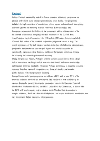 Portugal
In June Portugal successfully exited its 3-year economic adjustment programme as
planned and without a pre-arranged precautionary credit facility. The programme
included the implementation of an ambitious reform agenda and contributed to regaining
economic growth and restoring investor confidence in the sovereign. The
Portuguese government decided to exit the programme without disbursement of the
full amount of assistance, foregoing the final instalment of the EU/IMF loan.
A staff mission by the Commission, the ECB and the IMF under the (non-concluded)
12th and final review of the economic adjustment programme ended in May. The
overall conclusion of the final mission was that, in the face of challenging circumstances,
programme implementation over the past 3 years was broadly successful in
significantly improving public finances, stabilising the financial sector and bringing
the economy back onto the path towards recovery.
During the previous 3 years, Portugal’s external current account moved from a large
deficit into surplus, the budget deficit was more than halved and access to sovereign
debt markets improved markedly. Moreover, Portugal experienced a moderate economic
recovery, based on improved competitiveness, financial stability and sounder
public finances, with unemployment declining.
Portugal is now under post-programme surveillance (PPS) until at least 75 % of the
financial assistance received has been repaid. The objective of PPS is ultimately to
measure Portugal’s capacity to repay its outstanding loans to the European Financial
Stabilisation Mechanism (EFSM) and EFSF. Under PPS, the Commission, in liaison with
the ECB, will launch regular review missions to the Member State in question to
analyse economic, fiscal and financial developments, and report semi-annual assessments that
may recommend further measures, when necessary.
 