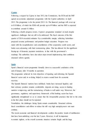 Cyprus
Following a request by Cyprus in June 2012, the Commission, the ECB and the IMF
agreed an economic adjustment programme with the Cypriot authorities in April
2013. The programme is for the period 2013–16. The financial package will cover up
to €10 billion, of which the ESM will provide up to €9 billion and the IMF is expected
to contribute around €1 billion.
Following a fourth progress review, Cyprus’s programme remained on track despite
significant challenges that are still to be addressed. The fiscal outcome of the first
quarter of 2014 exceeded estimates by a considerable margin, reflecting betterthan-
projected revenue performance and prudent budget execution. Progress was
made with the recapitalisation and consolidation of the cooperative credit sector, and
banks were advancing with their restructuring plans. This has allowed for the significant
freeing-up of domestic payment restrictions, in line with the government’s
roadmap. The authorities have also taken steps toward implementing their ambitious
structural reform agenda.
46
Spain
Spain’s financial sector programme formally drew to a successful conclusion at the
end of January after 18 months in operation.
The programme achieved its twin objectives of repairing and reforming the Spanish
financial sector and, in so doing, helped to create a sound basis for economic
recovery.
The Spanish financial markets have stabilised, banks have increased liquidity and
their solvency position remains comfortable, deposits are rising, access to funding
markets is improving and the restructuring of banks is well under way. Moreover, the
governance, regulatory and supervisory framework of the banking sector has been
significantly strengthened so as to ensure that the irresponsible practices that led to the crisis
in the first place should not be repeated.
Nonetheless, the challenges facing Spain remain considerable. Structural reforms,
fiscal consolidation and efforts to reduce the still very high unemployment rate must
continue.
The recent economic and financial developments confirm the positive trends of stabilisation
that have been unfolding over the last 2 years. However, it will be important
to remain vigilant, as the overall economic situation remains fragile and the large
 