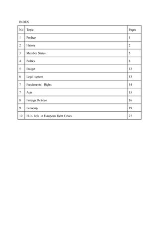INDEX
No Topic Pages
1 Preface 1
2 History 2
3 Member States 5
4 Politics 8
5 Budget 12
6 Legal system 13
7 Fundamental Rights 14
7 Acts 15
8 Foreign Relation 16
9 Economy 19
10 EU,s Role In European Debt Crises 27
 