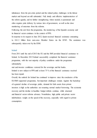 imbalances from the pre-crisis period and the related policy challenges in the labour
market and beyond are still substantial. Full, timely and effective implementation of
the reform agenda, and its further strengthening where needed, is paramount and
often requires joint delivery by various tiers of government, as well as the close
monitoring of outcomes from the reforms.
Following the exit from the programme, the monitoring of the Spanish economy and
its financial sector continues in the context of PPS.
In response to its request in June 2012, Spain received financial assistance amounting
to €41.3 billion from euro-area Member States via the EFSF. The assistance was
subsequently taken over by the ESM.
Ireland
From 2011 until the end of 2013 the EU and the IMF provided financial assistance to
Ireland. In December 2013 Ireland successfully completed the financial assistance
programme, with the vast majority of policy conditions under the programme
substantially
met and investor confidence restored for the sovereign and the banks.
Ireland is now subject to PPS until at least 75 % of the financial assistance received
has been repaid.
Overall, the outlook for Ireland has continued to improve since the conclusion of the
EU/IMF-supported programme, but important challenges remain. Against the backdrop
of a general decline of sovereign yields, demand for Irish assets from private
investors is high as the authorities are resuming normal market borrowing. The economic
recovery and the decline in headline budget deficits continue, while structural
and financial sector reforms advance. Nonetheless, high public and private sector
indebtedness weighs on the speed of the recovery, especially with regard to private
consumption.
48
 
