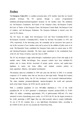 Preface
The European Union (EU) is a politico-economic union of 28 member states that are located
primarily in Europe The EU operates through a system of supranational
institutions and intergovernmental-negotiated decisions by the member states The institutions
are: the European Commission, the Council of the European Union, the European Council,
the Court of Justice of the European Union, the European Central Bank, the European Court
of Auditors, and the European Parliament. The European Parliament is elected every five
years by EU citizens.
The EU traces its origins from the European Coal and Steel Community (ECSC) and
the European Economic Community (EEC), formed by the Inner Six countries in 1951 and
1958, respectively. In the intervening years, the community and its successors have grown in
size by the accession of new member states and in power by the addition of policy areas to its
remit. The Maastricht Treaty established the European Union under its current name in 1993
and introduced European citizenship. The latest major amendment to the constitutional basis
of the EU, the Treaty of Lisbon, came into force in 2009.
The EU has developed a single market through a standardised system of laws that apply in all
member states. Within the Schengen Area, passport controls have been abolished. EU
policies aim to ensure the free movement of people, goods, services, and capital, enact
legislation in justice and home affairs, and maintain common policies on
trade, agriculture, fisheries, and regional development.
The monetary union was established in 1999 and came into full force in 2002. It is currently
composed of 19 member states that use the euro as their legal tender. Through the Common
Foreign and Security Policy, the EU has developed a role in external relationsand defence.
The union maintains permanent diplomatic missions throughout the world and represents
itself at the United Nations, the WTO, the G8, and the G-20.
With a combined population of over 508 million inhabitants, or 7.3% of the world
population, the EU in 2014 generated a nominal gross domestic product (GDP) of 18.495
trillion US dollars, constituting approximately 24% of global nominal GDP and 17% when
measured in terms of purchasing power parity. As of 2014 the EU has the largest economy in
the world, generating a GDP bigger than any other economic union or country. Additionally,
26 out of 28 EU countries have a very high Human Development Index, according to
the UNDP. In 2012, the EU was awarded the Nobel Peace Prize.
 