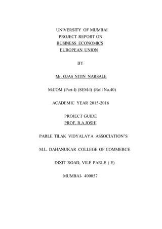 UNIVERSITY OF MUMBAI
PROJECT REPORT ON
BUSINESS ECONOMICS
EUROPEAN UNION
BY
Mr. OJAS NITIN NARSALE
M.COM (Part-I) (SEM-I) (Roll No.40)
ACADEMIC YEAR 2015-2016
PROJECT GUIDE
PROF. R.A.JOSHI
PARLE TILAK VIDYALAYA ASSOCIATION’S
M.L. DAHANUKAR COLLEGE OF COMMERCE
DIXIT ROAD, VILE PARLE ( E)
MUMBAI- 400057
 