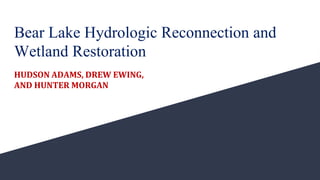 Bear Lake Hydrologic Reconnection and
Wetland Restoration
HUDSON ADAMS, DREW EWING,
AND HUNTER MORGAN
 