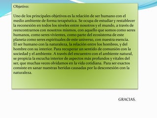 Objetivo:
Uno de los principales objetivos es la relación de ser humano con el
medio ambiente de forma terapéutica. Se ocupa de estudiar y restablecer
la reconexión en todos los niveles entre nosotros y el mundo, a través de
reencontrarnos con nosotros mismos, con aquello que somos como seres
humanos, como seres vivientes, como parte del ecosistema de este
planeta como seres espirituales de este universo, con nuestra esencia.
El ser humano con la naturaleza, la relación entre los hombres, y del
hombre con su interior. Para recuperar un sentido de comunión con la
sociedad y el ambiente. A través del encuentro con el ambiente natural,
se propicia la escucha interior de aspectos más profundos y vitales del
ser, que muchas veces olvidamos en la vida cotidiana. Para ser exactos
consiste en sanar nuestras heridas causadas por la desconexión con la
naturaleza.
GRACIAS.
 