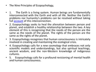 • The Nine Principles of Ecopsychology,
• 1. The Earth is a living system. Human beings are fundamentally
interconnected with the Earth and with all life. Neither the Earth’s
problems nor humanity’s problems can be resolved without taking
full account of this interconnection.
• 2. Ecopsychology seeks to heal the alienation between person and
planet, and establish a healthy relationship between the two. A key
element of this is recognizing that the needs of the person are the
same as the needs of the planet. The rights of the person are the
same as the rights of the planet.
• 3. Ecopsychology recognizes that human consciousness is intricately
involved in creating and maintaining the ecological crisis.
• 4. Ecopsychology calls for a new cosmology that embraces not only
scientific models and understandings, but also spiritual teachings,
ancient wisdom, and the non-Western knowledge of indigenous
cultures.
• 5. Ecopsychology calls for a profound revisioning of mental health
and human consciousness.
 