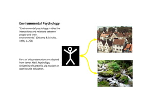 Environmental Psychology  
"Environmental psychology studies the 
interac6ons and rela6ons between 
people and their 
environments.” (Oskamp & Schultz, 
1998, p. 206) 




Parts of this presenta6on are adapted 
from James Neill, Psychology, 
University of Canberra, via his work in 
open source educa6on.  
 