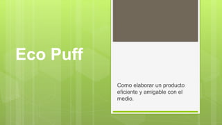 Eco Puff
Como elaborar un producto
eficiente y amigable con el
medio.
 