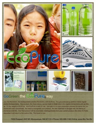 R




GoGreen the                                                 R   way
Join the Revolution, the biodegradable plastics Revolution, with EcoPure. This groundbreaking additive makes regular
plastic biodegradable. Your product, like those above, can be made to break down into organic components with as little
as .7% (by weight) of EcoPure. And EcoPure is easy to use. Just add it in to your production process the same way you
would add color concentrate. No need to re-engineer your product. No new materials to struggle with. No ﬂaking or
shortened shelf life. Your ﬁnal product will be essentially indistinguishable from your current product. But when it’s ﬁnally
discarded it will return to the cycle of life. The future is now.


          7009 Prospect AVE NE Albuquerque, NM 87110 • Phone: 505.999.1160 Online: www.Bio-Tec.Biz
 