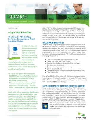 NUANCE
The experience speaks for itself™
DATASHEET
eCopy® PDF Pro Office
The Smarter PDF Desktop
Software Companion to Multi-
function Printers
In today’s fast-paced
business environment,
professionals don’t
want to waste time
and money struggling
with document format
incompatibility or
manually reproducing documents in
alternate formats. After all, document
inefficiencies have a significant impact on
productivity and profits:
• A typical 500-person firm loses about
$650,000/year in productivity as workers
struggle with incompatible PDF and
Microsoft® Office formats
• The task of manually reproducing PDF
documents within Microsoft® Word is
costly – an average of $250 per document.
While most offices are equipped with one or
more multi-function printers (MFPs), they
don’t necessarily have the right software
needed to create and work with PDF files —
the open standard for document exchange.
In fact, over 60% of professionals surveyed
indicated a strong need for PDF, yet less
than 10% of PCs are empowered to create
and edit PDF.
eCopy PDF Pro Office, the latest enterprise-ready PDF solution from
Nuance, is the smarter PDF desktop software companion to MFPs. It’s
a powerful, easy-to-use PDF solution that lets you create, convert, and
collaborate like never before for dramatic productivity gains and cost
savings. What’s more, eCopy PDF Pro Office is available at one-third the
price of products with comparable capabilities, so you get exceptional
value without compromise.
UNCOMPROMISING VALUE
There are many competitively-priced software companion products to
MFPs that can create PDF. There are some that can create imposition
files for production print jobs. And a few can even automatically redact
scanned documents. But only eCopy PDF Pro Office from Nuance enables
professionals to perform all these tasks — and more — using a single,
lightweight software package. eCopy PDF Pro Office enables business
and legal professionals to:
	 •	 Create, edit, and mark up industry-standard PDF files
	 •	 Convert PDF to and from Office formats
	 •	 Redact and highlight automatically with Advanced Search
	 •	 Sign documents electronically
	 •	 Compare document versions automatically
	 •	 Convert and create forms
	 •	Connect with popular Enterprise Content Management solutions
	 •	 …and much more!
Plus, eCopy PDF Pro Office is the only PDF desktop software solution
that’s integrated with eCopy ShareScan®
— the leading MFP scanning and
OCR solution — to deliver the most streamlined experience when scanning
from a networked MFP to your desktop.
GET A COMPLETE PDF SOLUTION FOR EVERY DESKTOP
Designed specifically for the business user, eCopy PDF Pro Office is the
most complete desktop PDF solution available today — whether it’s used
as a companion to eCopy ShareScan®
or as a powerful, stand-alone
PDF software tool. Intelligent and easy to use, eCopy PDF Pro Office
puts advanced PDF, forms, and mark-up capabilities just a click away.
Instantly create 100% industry-standard, universally viewable PDF files —
including all PDF and PDF/A versions — from any PC application.
Or convert to PDF from within Microsoft®
Office documents or create
PDF files of any document with a single click while browsing
with Windows®
. Support for Windows 7 Jump Lists provides
quick access to recent files and common PDF creation and
conversion tasks.
 