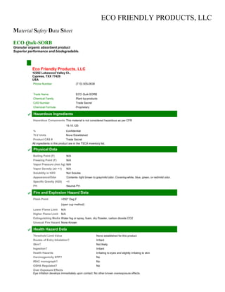 ECO FRIENDLY PRODUCTS, LLC
Material Safety Data Sheet
ECO Quik-SORB
Granular organic absorbent product
Superior performance and biodegradable.
Eco Friendly Products, LLC
12202 Lakewood Valley Ct.,
Cypress, TXX 77429
USA
Phone Number (713) 505-0638
Trade Name ECO Quik-SORB
Chemical Family Plant by-products
CAS Number Trade Secret
Chemical Formula Proprietary
Hazardous Ingredients
Hazardous Components This material is not considered hazardous as per CFR
19.10.120
% Confidential
TLV Units None Established
Product CAS # Trade Secret
All ingredients in this product are in the TSCA inventory list.
Physical Data
Boiling Point (F) N/A
Freezing Point (F) N/A
Vapor Pressure (mm hg) N/A
Vapor Density (air =1) N/A
Solubility in H2O Not Soluble
Appearance/Odor Contents- light brown to gray/mild odor. Covering-white, blue, green, or red/mild odor.
Specific Gravity (H20) <1
PH Neutral PH
Fire and Explosion Hazard Data
Flash Point >550° Deg F
(open cup method)
Lower Flame Limit N/A
Higher Flame Limit N/A
Extinguishing Media Water fog or spray, foam, dry Powder, carbon dioxide CO2
Unusual Fire Hazard None Known
Health Hazard Data
Threshold Limit Value None established for this product
Routes of Entry Inhalation? Irritant
Skin? Not likely
Ingestion? Irritant
Health Hazards Irritating to eyes and slightly irritating to skin
Carcinogenicity NTP? No
IRAC monograph? No
OSHA Regulated? No
Over Exposure Effects
Eye irritation develops immediately upon contact. No other known overexposure effects.
 