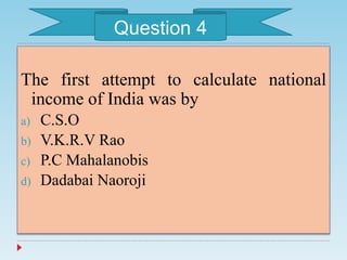 The first attempt to calculate national
income of India was by
a) C.S.O
b) V.K.R.V Rao
c) P.C Mahalanobis
d) Dadabai Naoroji
Question 4
 