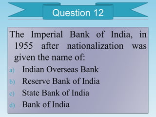The Imperial Bank of India, in
1955 after nationalization was
given the name of:
a) Indian Overseas Bank
b) Reserve Bank of India
c) State Bank of India
d) Bank of India
Question 12
 