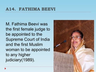 A14. FATHIMA BEEVI
M. Fathima Beevi was
the first female judge to
be appointed to the
Supreme Court of India
and the first Muslim
woman to be appointed
to any higher
judiciary(1989).
 