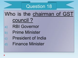 Who is the chairman of GST
council ?
a) RBI Governor
b) Prime Minister
c) President of India
d) Finance Minister
Question 18
 